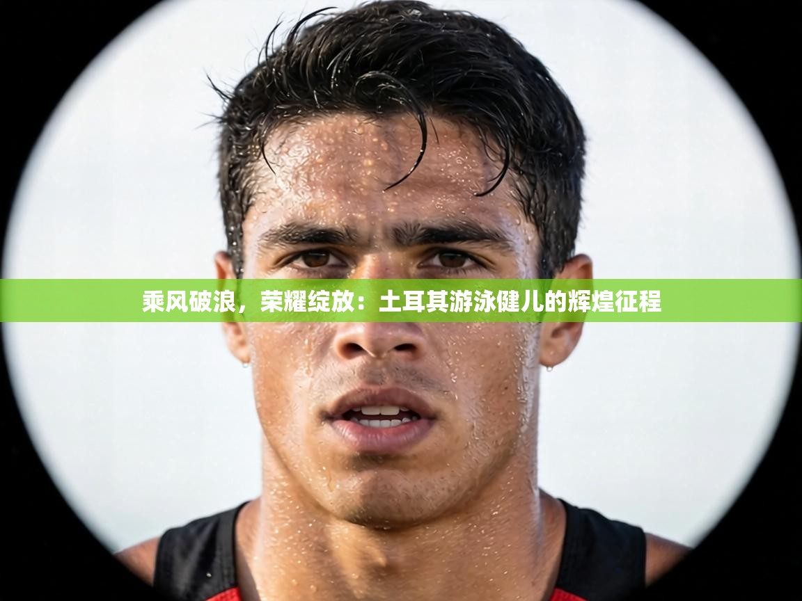 乘风破浪，荣耀绽放：土耳其游泳健儿的辉煌征程  第1张