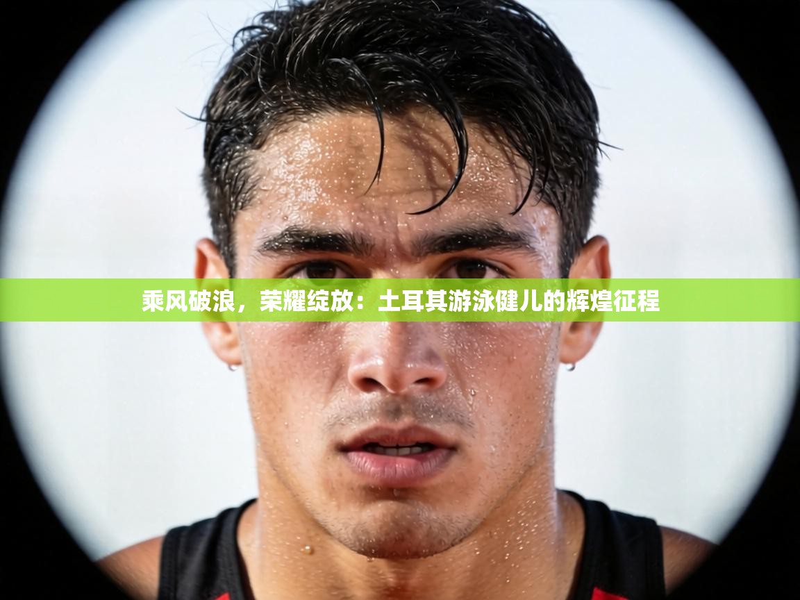 乘风破浪，荣耀绽放：土耳其游泳健儿的辉煌征程  第2张